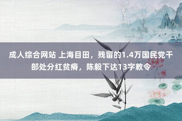 成人综合网站 上海目田，残留的1.4万国民党干部处分红贫瘠，陈毅下达13字敕令