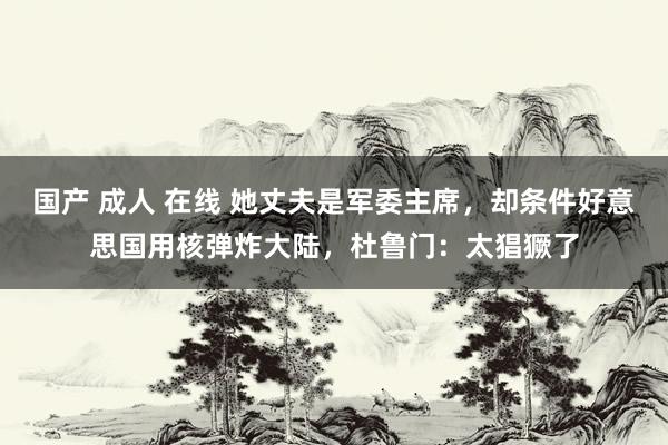 国产 成人 在线 她丈夫是军委主席，却条件好意思国用核弹炸大陆，杜鲁门：太猖獗了