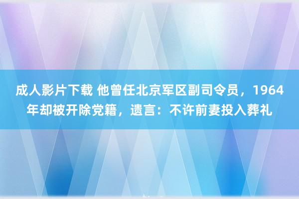 成人影片下载 他曾任北京军区副司令员，1964年却被开除党籍，遗言：不许前妻投入葬礼