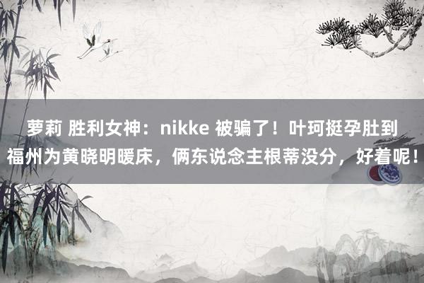 萝莉 胜利女神：nikke 被骗了！叶珂挺孕肚到福州为黄晓明暖床，俩东说念主根蒂没分，好着呢！