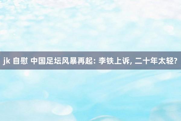 jk 自慰 中国足坛风暴再起: 李铁上诉， 二十年太轻?