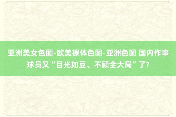 亚洲美女色图-欧美裸体色图-亚洲色图 国内作事球员又“目光如豆、不顾全大局”了?