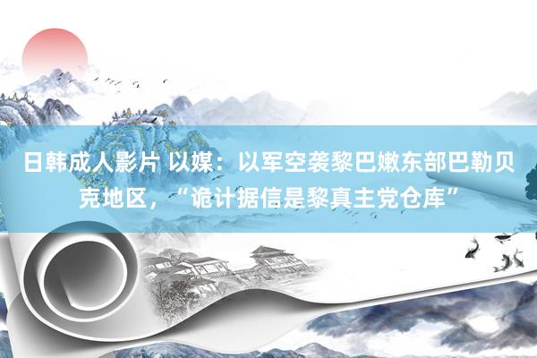 日韩成人影片 以媒：以军空袭黎巴嫩东部巴勒贝克地区，“诡计据信是黎真主党仓库”