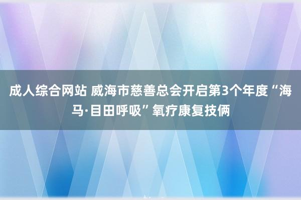 成人综合网站 威海市慈善总会开启第3个年度“海马·目田呼吸”氧疗康复技俩