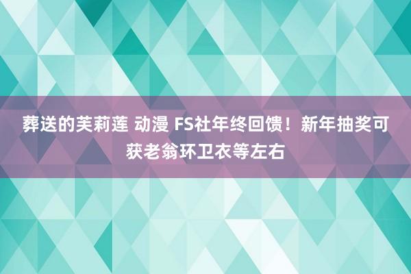 葬送的芙莉莲 动漫 FS社年终回馈！新年抽奖可获老翁环卫衣等左右