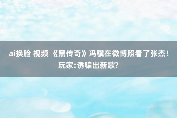 ai换脸 视频 《黑传奇》冯骥在微博照看了张杰！玩家:诱骗出新歌?