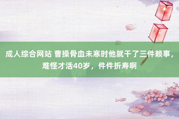 成人综合网站 曹操骨血未寒时他就干了三件赖事，难怪才活40岁，件件折寿啊