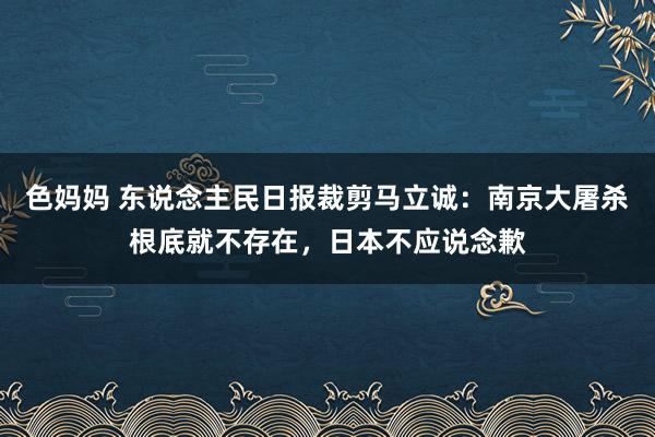 色妈妈 东说念主民日报裁剪马立诚：南京大屠杀根底就不存在，日本不应说念歉