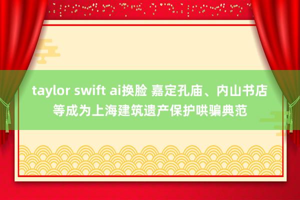 taylor swift ai换脸 嘉定孔庙、内山书店等成为上海建筑遗产保护哄骗典范