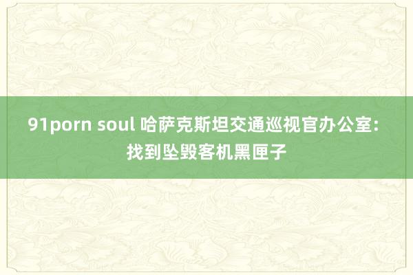 91porn soul 哈萨克斯坦交通巡视官办公室: 找到坠毁客机黑匣子