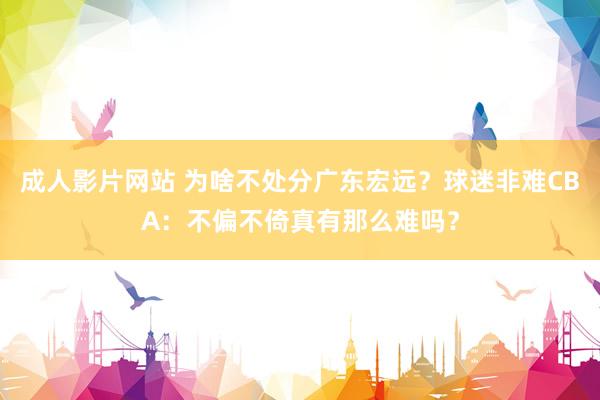 成人影片网站 为啥不处分广东宏远？球迷非难CBA：不偏不倚真有那么难吗？