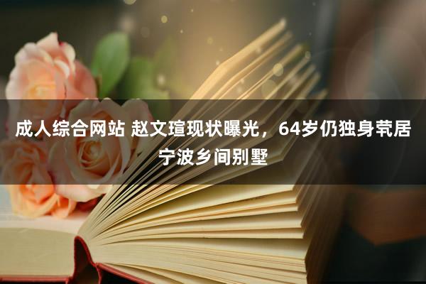 成人综合网站 赵文瑄现状曝光，64岁仍独身茕居宁波乡间别墅