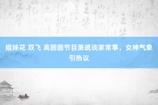 姐妹花 双飞 高圆圆节目萧疏谈家常事，女神气象引热议