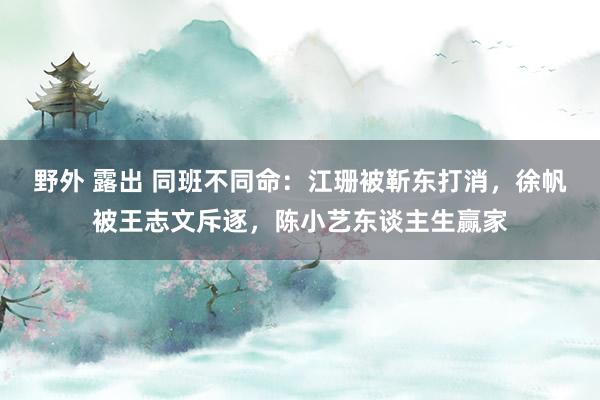 野外 露出 同班不同命：江珊被靳东打消，徐帆被王志文斥逐，陈小艺东谈主生赢家