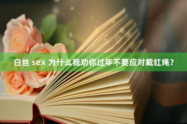 白丝 sex 为什么我劝你过年不要应对戴红绳？