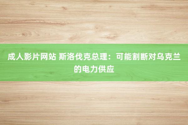 成人影片网站 斯洛伐克总理：可能割断对乌克兰的电力供应