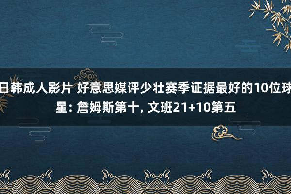 日韩成人影片 好意思媒评少壮赛季证据最好的10位球星: 詹姆斯第十， 文班21+10第五