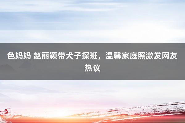 色妈妈 赵丽颖带犬子探班，温馨家庭照激发网友热议