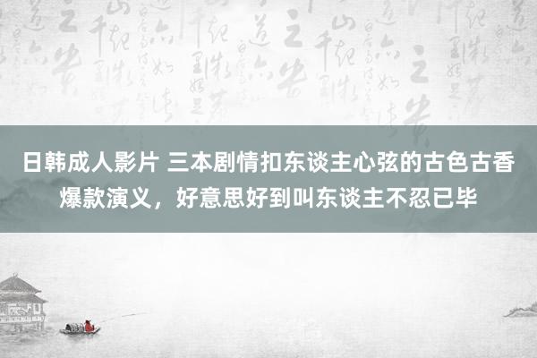 日韩成人影片 三本剧情扣东谈主心弦的古色古香爆款演义，好意思好到叫东谈主不忍已毕