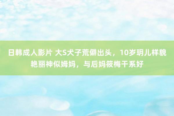 日韩成人影片 大S犬子荒僻出头，10岁玥儿样貌艳丽神似姆妈，与后妈筱梅干系好