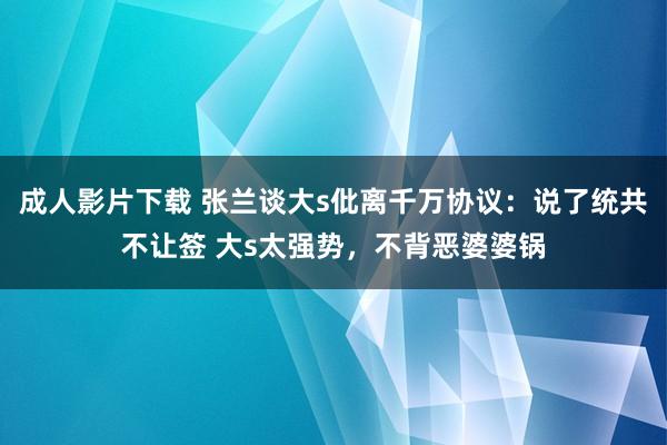 成人影片下载 张兰谈大s仳离千万协议：说了统共不让签 大s太强势，不背恶婆婆锅