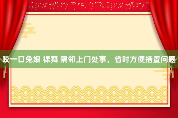 咬一口兔娘 裸舞 隔邻上门处事，省时方便措置问题