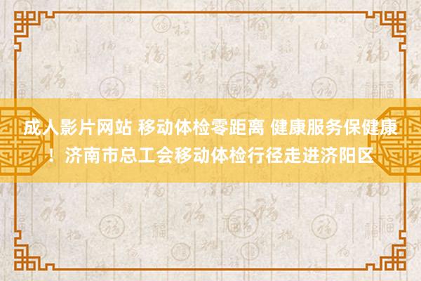 成人影片网站 移动体检零距离 健康服务保健康！济南市总工会移动体检行径走进济阳区