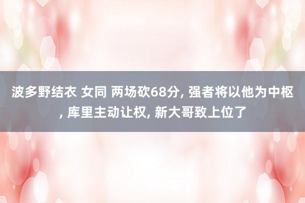 波多野结衣 女同 两场砍68分， 强者将以他为中枢， 库里主动让权， 新大哥致上位了