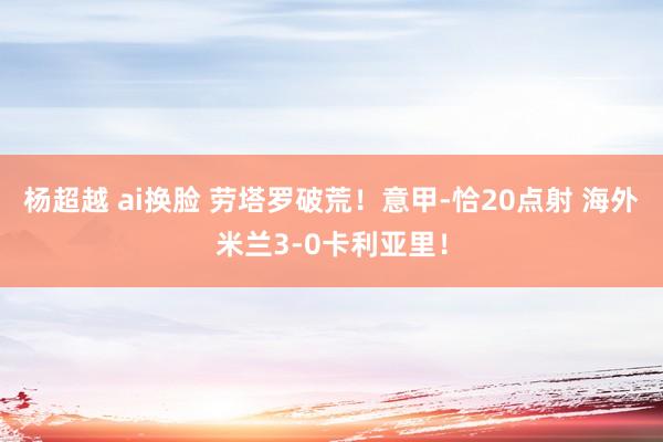 杨超越 ai换脸 劳塔罗破荒！意甲-恰20点射 海外米兰3-0卡利亚里！