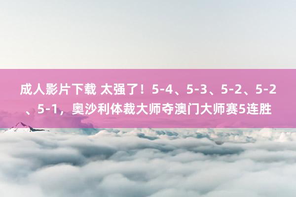 成人影片下载 太强了！5-4、5-3、5-2、5-2、5-1，奥沙利体裁大师夺澳门大师赛5连胜