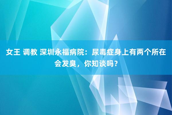 女王 调教 深圳永福病院：尿毒症身上有两个所在会发臭，你知谈吗？