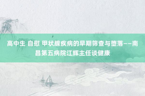 高中生 自慰 甲状腺疾病的早期筛查与堕落——南昌第五病院江辉主任谈健康