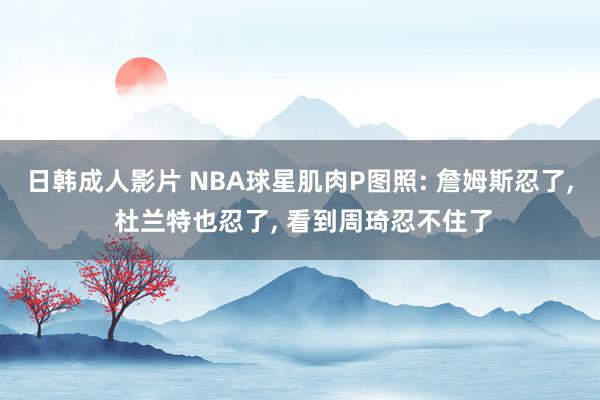 日韩成人影片 NBA球星肌肉P图照: 詹姆斯忍了， 杜兰特也忍了， 看到周琦忍不住了