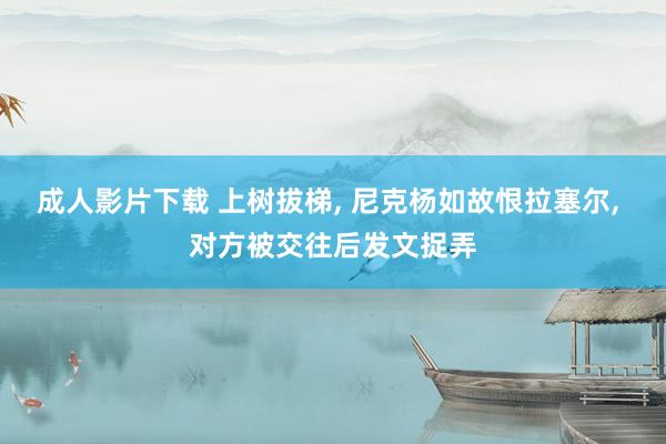 成人影片下载 上树拔梯， 尼克杨如故恨拉塞尔， 对方被交往后发文捉弄