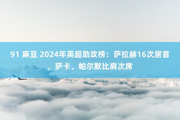 91 麻豆 2024年英超助攻榜：萨拉赫16次居首，萨卡、帕尔默比肩次席