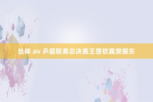 丝袜 av 乒超联赛总决赛王楚钦赢樊振东