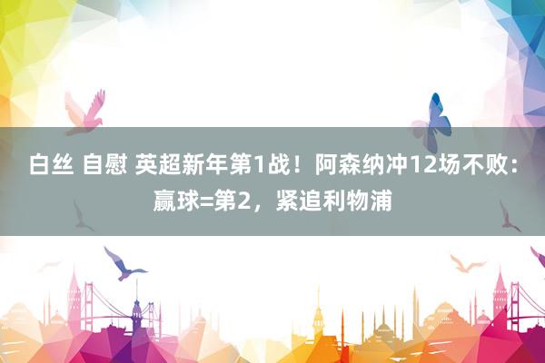 白丝 自慰 英超新年第1战！阿森纳冲12场不败：赢球=第2，紧追利物浦