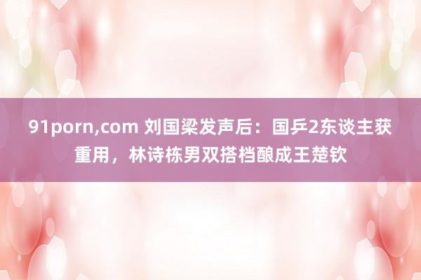 91porn，com 刘国梁发声后：国乒2东谈主获重用，林诗栋男双搭档酿成王楚钦