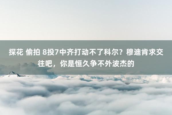 探花 偷拍 8投7中齐打动不了科尔？穆迪肯求交往吧，你是恒久争不外波杰的