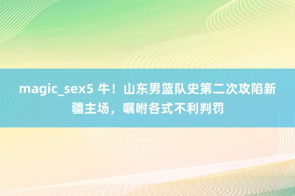 magic_sex5 牛！山东男篮队史第二次攻陷新疆主场，嘱咐各式不利判罚