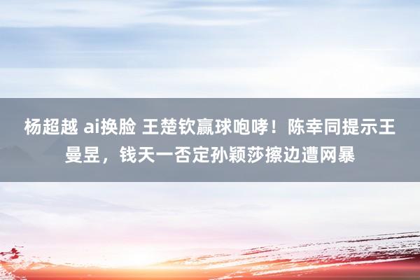 杨超越 ai换脸 王楚钦赢球咆哮！陈幸同提示王曼昱，钱天一否定孙颖莎擦边遭网暴