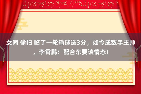 女同 偷拍 临了一轮输球送3分，如今成敌手主帅，李霄鹏：配合东要谈情态！