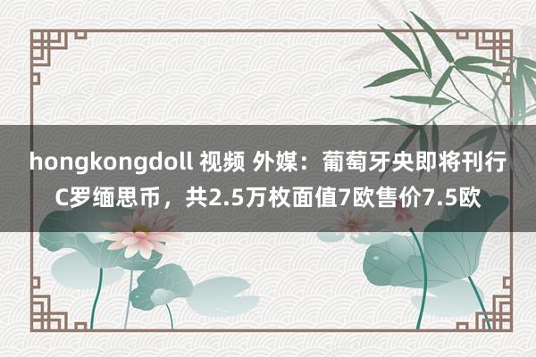 hongkongdoll 视频 外媒：葡萄牙央即将刊行C罗缅思币，共2.5万枚面值7欧售价7.5欧