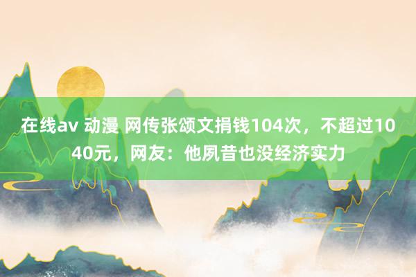 在线av 动漫 网传张颂文捐钱104次，不超过1040元，网友：他夙昔也没经济实力