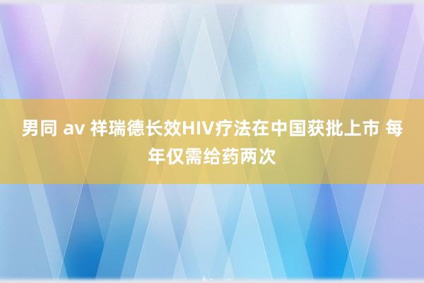 男同 av 祥瑞德长效HIV疗法在中国获批上市 每年仅需给药两次