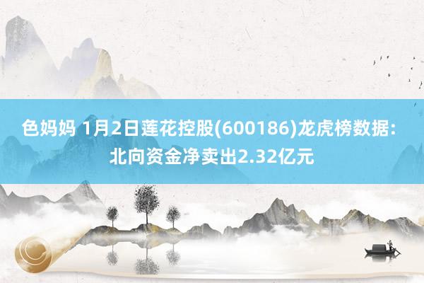 色妈妈 1月2日莲花控股(600186)龙虎榜数据: 北向资金净卖出2.32亿元