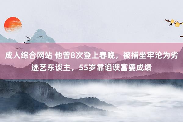 成人综合网站 他曾8次登上春晚，被捕坐牢沦为劣迹艺东谈主，55岁靠谄谀富婆成绩