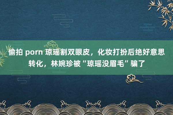 偷拍 porn 琼瑶割双眼皮，化妆打扮后绝好意思转化，林婉珍被“琼瑶没眉毛”骗了