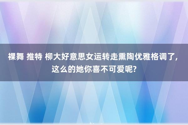 裸舞 推特 柳大好意思女运转走熏陶优雅格调了， 这么的她你喜不可爱呢?