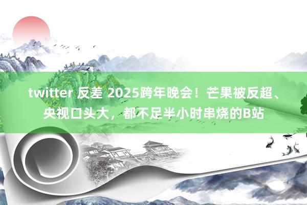 twitter 反差 2025跨年晚会！芒果被反超、央视口头大，都不足半小时串烧的B站